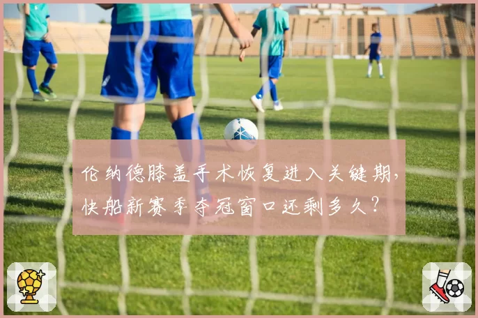 伦纳德膝盖手术恢复进入关键期，快船新赛季夺冠窗口还剩多久？