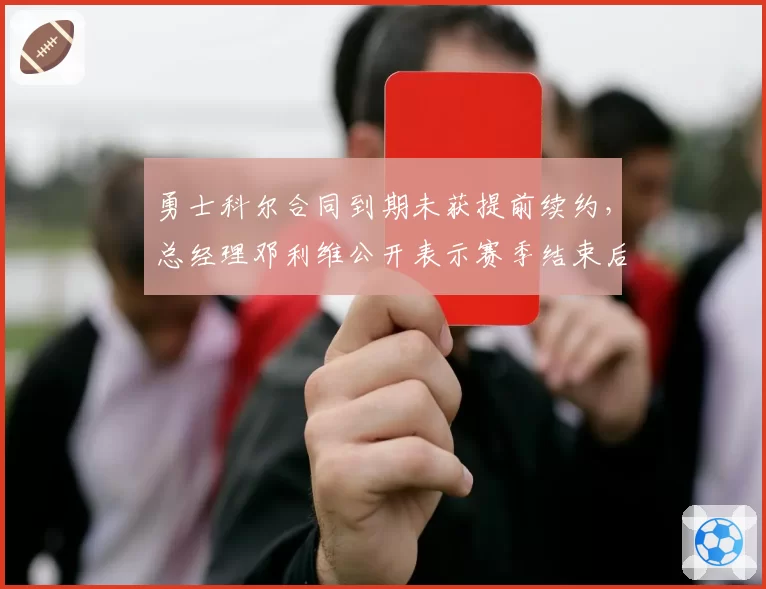 勇士科尔合同到期未获提前续约,总经理邓利维公开表示赛季结束后再议去留