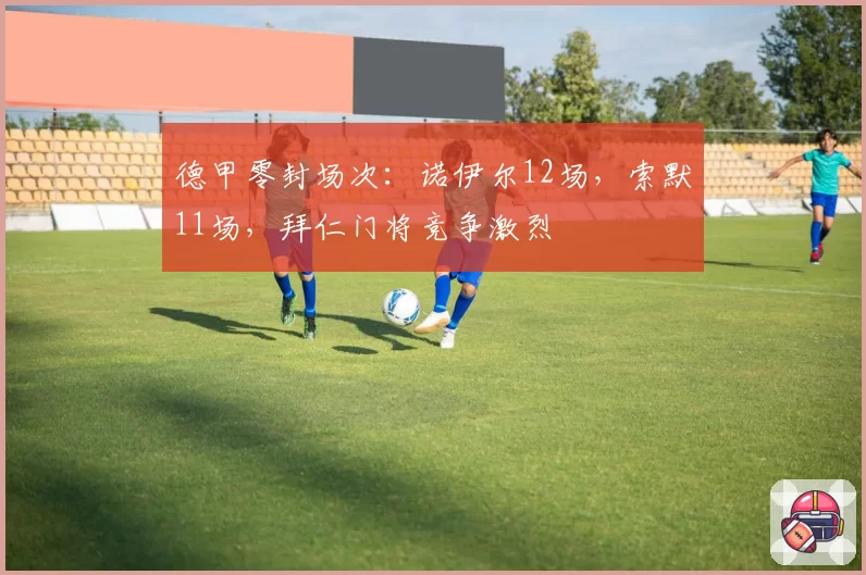 德甲零封场次：诺伊尔12场，索默11场，拜仁门将竞争激烈