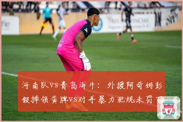 河南队vs青岛海牛：外援阿奇姆彭假摔领黄牌vs对手暴力犯规未罚下，尺度双标
