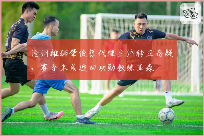 沧州雄狮肇俊哲代理主帅转正存疑,赛季末或迎回功勋教练亚森