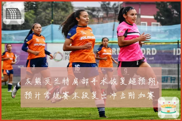 灰熊莫兰特肩部手术恢复超预期，预计常规赛末段复出冲击附加赛