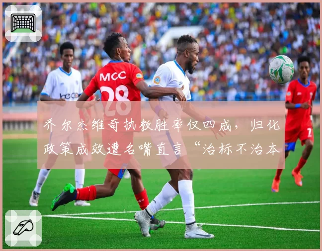 乔尔杰维奇执教胜率仅四成，归化政策成效遭名嘴直言“治标不治本”