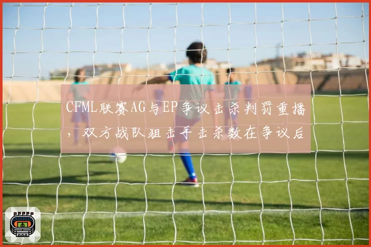 CFML联赛AG与EP争议击杀判罚重播,双方战队狙击手击杀数在争议后变化明显