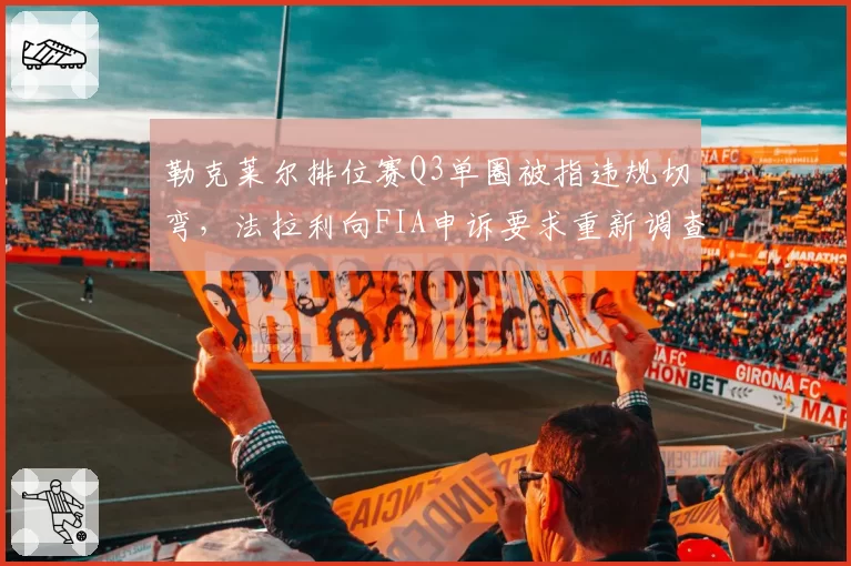 勒克莱尔排位赛Q3单圈被指违规切弯，法拉利向FIA申诉要求重新调查