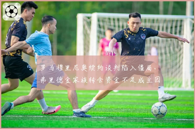 罗马穆里尼奥续约谈判陷入僵局，弗里德金家族转会资金不足成主因？