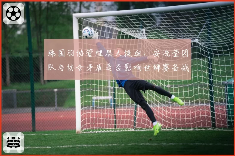 韩国羽协管理层大换血，安洗莹团队与协会矛盾是否影响世锦赛备战？