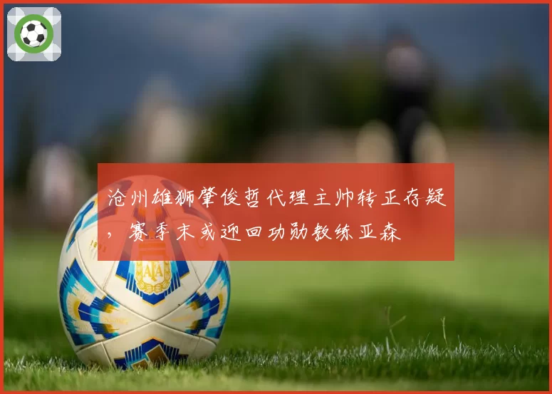 沧州雄狮肇俊哲代理主帅转正存疑，赛季末或迎回功勋教练亚森