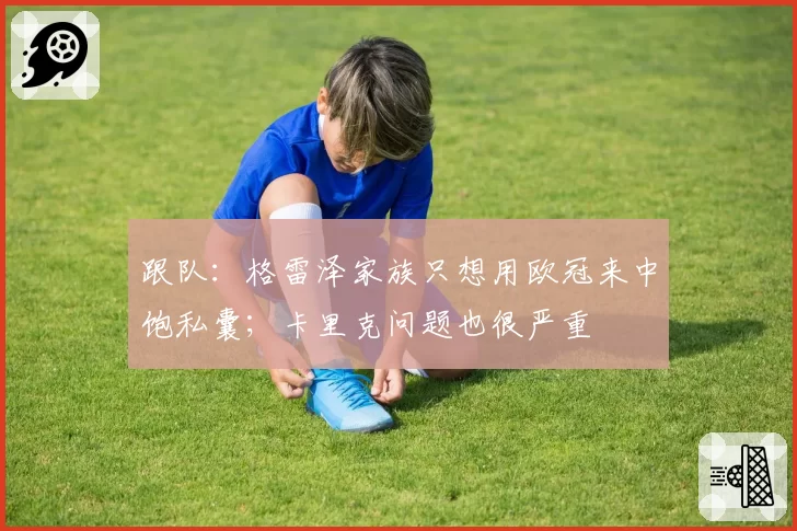 跟队:格雷泽家族只想用欧冠来中饱私囊;卡里克问题也很严重