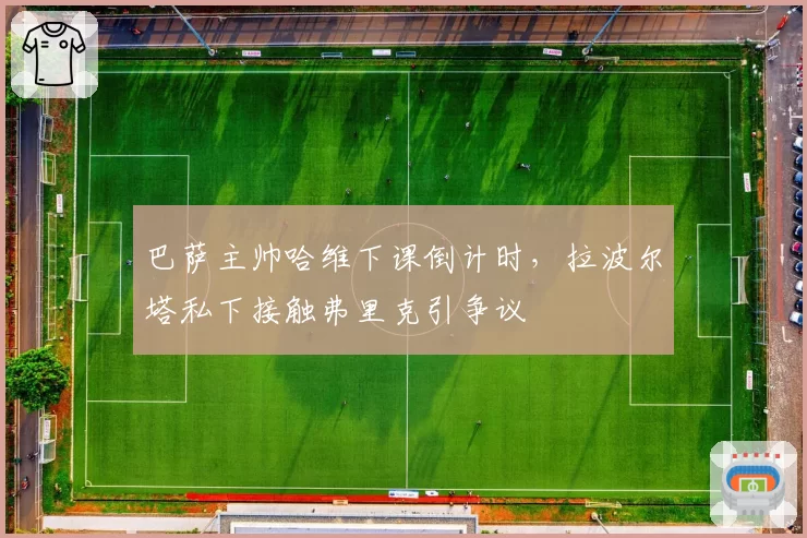 巴萨主帅哈维下课倒计时,拉波尔塔私下接触弗里克引争议