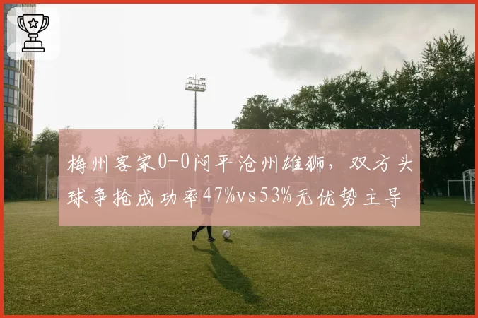 梅州客家0-0闷平沧州雄狮,双方头球争抢成功率47%vs53%无优势主导局面