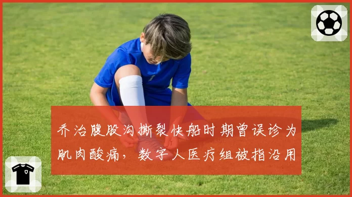 乔治腹股沟撕裂快船时期曾误诊为肌肉酸痛，数字人医疗组被指沿用旧病历耽误康复窗口__br_