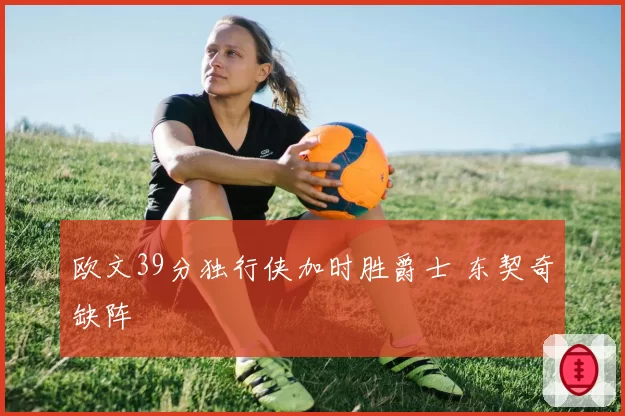 欧文39分独行侠加时胜爵士 东契奇缺阵