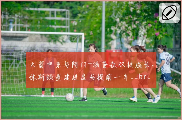 火箭申京与阿门-汤普森双核成长，休斯顿重建进度或提前一年__br_