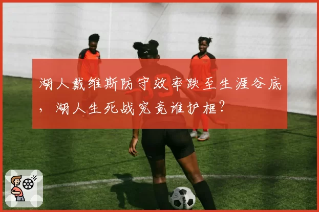 湖人戴维斯防守效率跌至生涯谷底，湖人生死战究竟谁护框？
