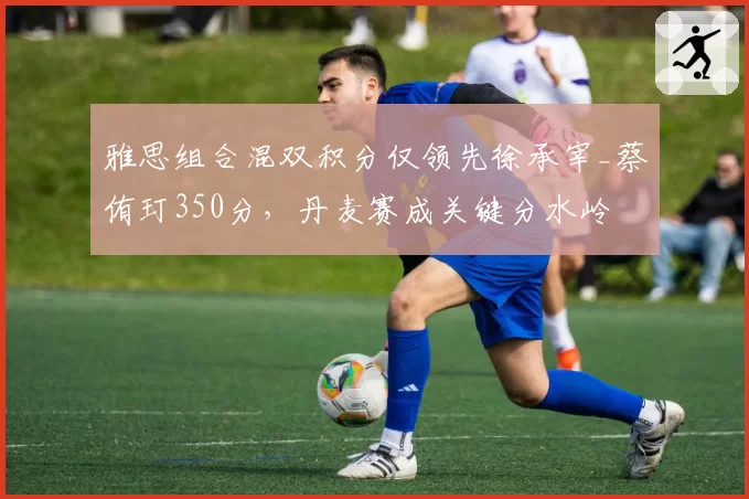 雅思组合混双积分仅领先徐承宰_蔡侑玎350分，丹麦赛成关键分水岭