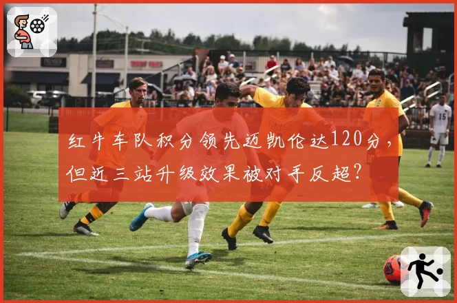 红牛车队积分领先迈凯伦达120分，但近三站升级效果被对手反超？