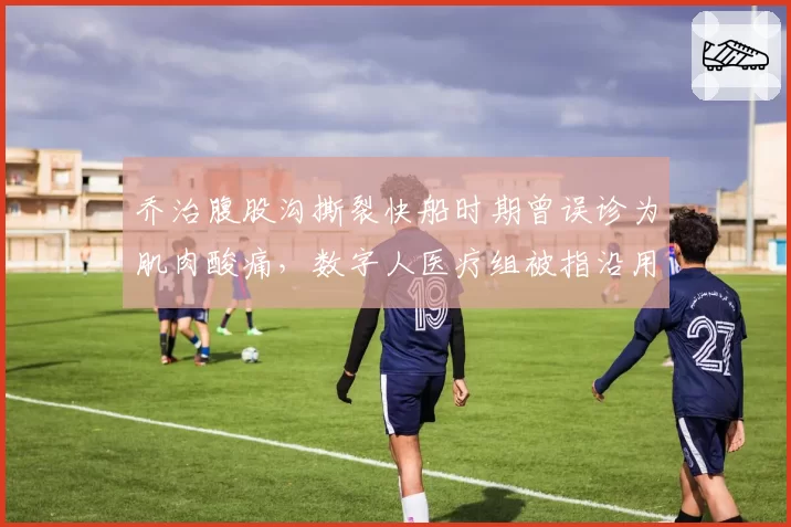 乔治腹股沟撕裂快船时期曾误诊为肌肉酸痛，数字人医疗组被指沿用旧病历耽误康复窗口__br_