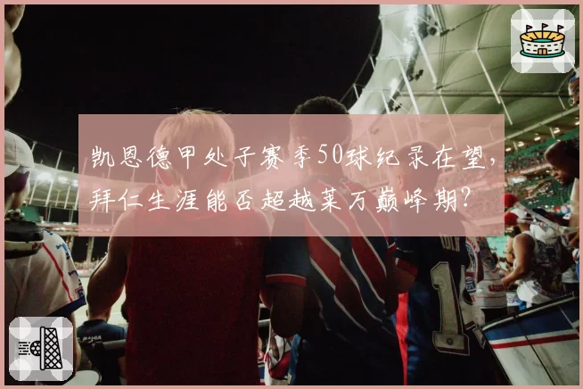 凯恩德甲处子赛季50球纪录在望，拜仁生涯能否超越莱万巅峰期？