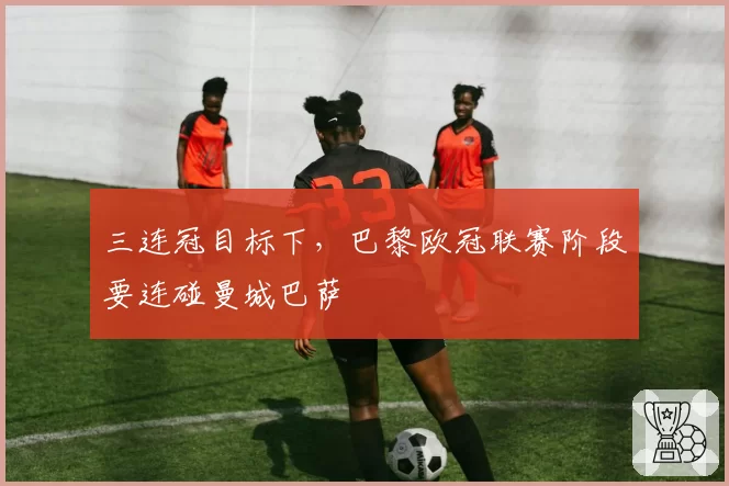 三连冠目标下,巴黎欧冠联赛阶段要连碰曼城巴萨