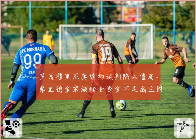 罗马穆里尼奥续约谈判陷入僵局,弗里德金家族转会资金不足成主因?