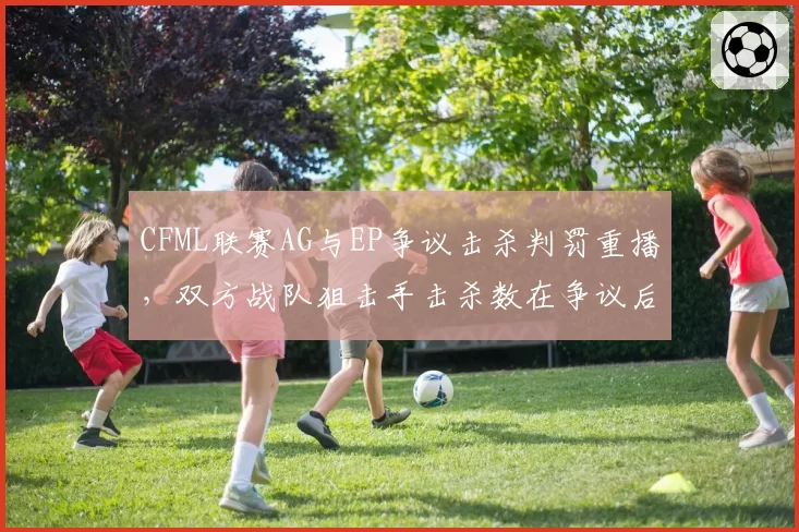 CFML联赛AG与EP争议击杀判罚重播，双方战队狙击手击杀数在争议后变化明显