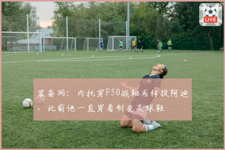 装备网:内托穿F50战靴或转投阿迪,此前他一直穿着耐克足球鞋