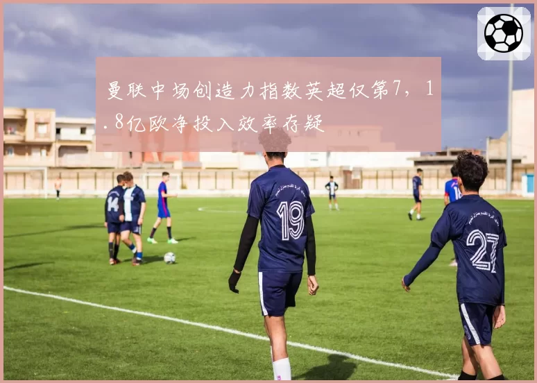 曼联中场创造力指数英超仅第7,1.8亿欧净投入效率存疑