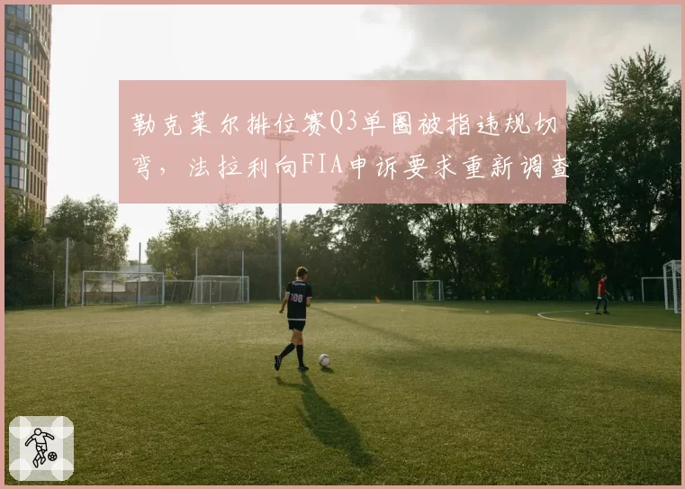 勒克莱尔排位赛Q3单圈被指违规切弯,法拉利向FIA申诉要求重新调查