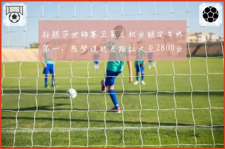 孙颖莎世锦赛卫冕后积分锁定年终第一，陈梦追赶差距拉大至2800分