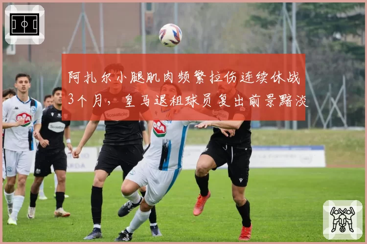 阿扎尔小腿肌肉频繁拉伤连续休战3个月,皇马退租球员复出前景黯淡
