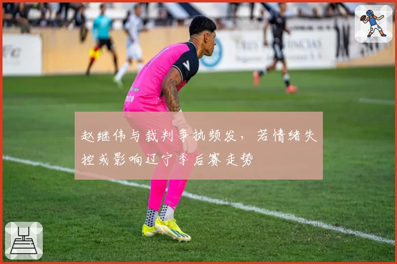 赵继伟与裁判争执频发，若情绪失控或影响辽宁季后赛走势
