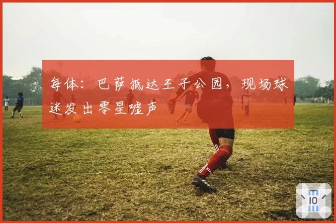 每体:巴萨抵达王子公园,现场球迷发出零星嘘声