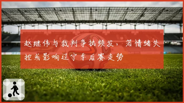 赵继伟与裁判争执频发，若情绪失控或影响辽宁季后赛走势