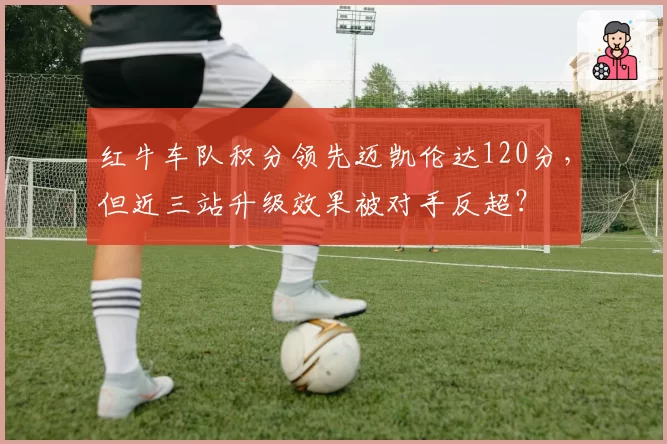 红牛车队积分领先迈凯伦达120分,但近三站升级效果被对手反超?