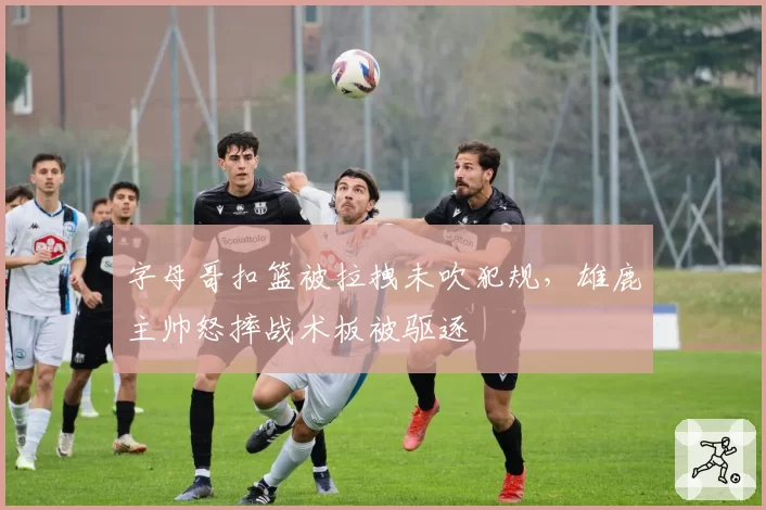 字母哥扣篮被拉拽未吹犯规，雄鹿主帅怒摔战术板被驱逐