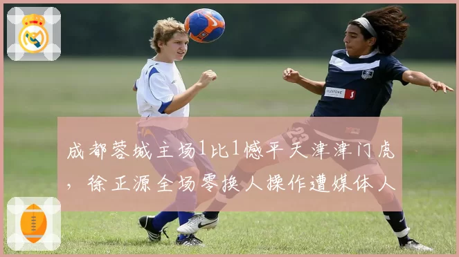 成都蓉城主场1比1憾平天津津门虎，徐正源全场零换人操作遭媒体人炮轰“保守至极”