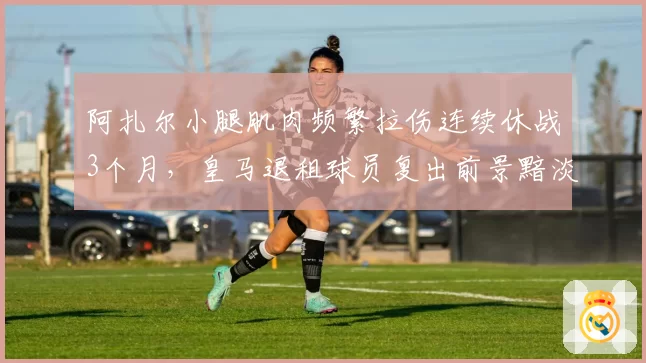 阿扎尔小腿肌肉频繁拉伤连续休战3个月，皇马退租球员复出前景黯淡