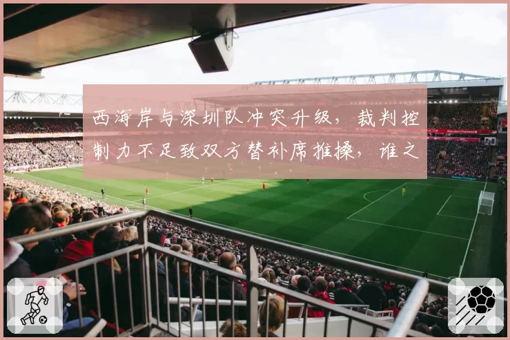 西海岸与深圳队冲突升级，裁判控制力不足致双方替补席推搡，谁之过？