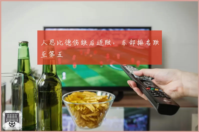 人恩比德伤缺后连败,东部排名跌至第五