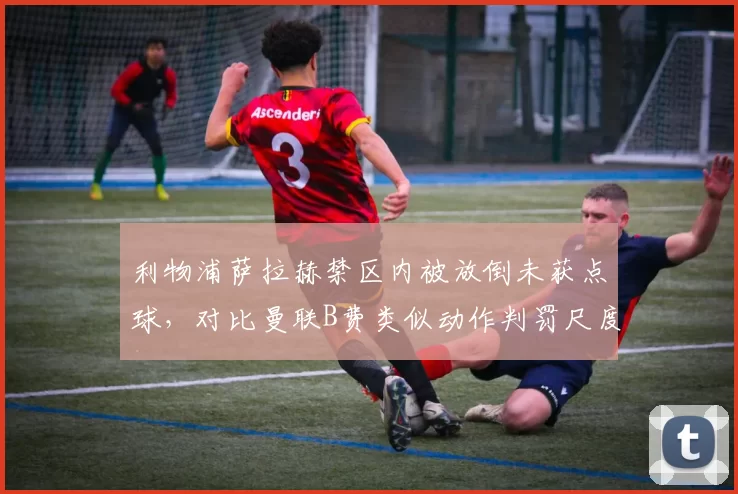 利物浦萨拉赫禁区内被放倒未获点球，对比曼联B费类似动作判罚尺度引质疑